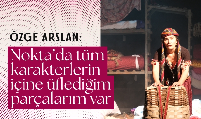 Özge Arslan: Nokta’da tüm karakterlerin içine üflediğim parçalarım var